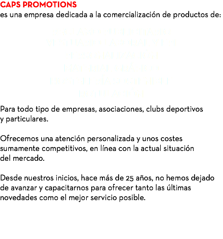 CAPS PROMOTIONS es una empresa dedicada a la comercialización de productos de: RECLAMO PUBLICITARIO VESTUARIO LABORAL Y EPI PERSONALIZACIÓN MATERIAL GRÁFICO HOSTELERÍA SOSTENIBLE ROTULACIÓN Para todo tipo de empresas, asociaciones, clubs deportivos y particulares. Ofrecemos una atención personalizada y unos costes sumamente competitivos, en línea con la actual situación del mercado. Desde nuestros inicios, hace más de 25 años, no hemos dejado de avanzar y capacitarnos para ofrecer tanto las últimas novedades como el mejor servicio posible. 