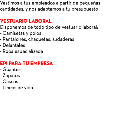 Vestimos a tus empleados a partir de pequeñas cantidades, y nos adaptamos a tu presupuesto VESTUARIO LABORAL Disponemos de todo tipo de vestuario laboral: - Camisetas y polos - Pantalones, chaquetas, sudaderas - Delantales - Ropa especializada EPI PARA TU EMPRESA - Guantes - Zapatos - Cascos - Líneas de vida 